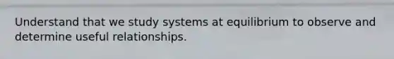 Understand that we study systems at equilibrium to observe and determine useful relationships.