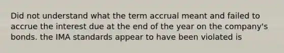 Did not understand what the term accrual meant and failed to accrue the interest due at the end of the year on the company's bonds. the IMA standards appear to have been violated is