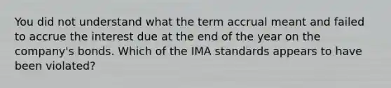 You did not understand what the term accrual meant and failed to accrue the interest due at the end of the year on the company's bonds. Which of the IMA standards appears to have been violated?