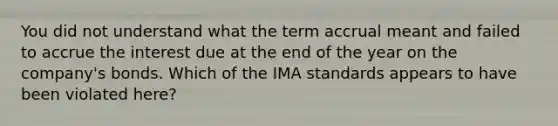 You did not understand what the term accrual meant and failed to accrue the interest due at the end of the year on the company's bonds. Which of the IMA standards appears to have been violated here?