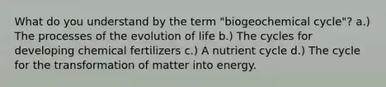 What do you understand by the term "biogeochemical cycle"? a.) The processes of the evolution of life b.) The cycles for developing chemical fertilizers c.) A nutrient cycle d.) The cycle for the transformation of matter into energy.