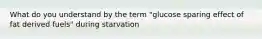 What do you understand by the term "glucose sparing effect of fat derived fuels" during starvation