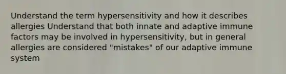 Understand the term hypersensitivity and how it describes allergies Understand that both innate and adaptive immune factors may be involved in hypersensitivity, but in general allergies are considered "mistakes" of our adaptive immune system