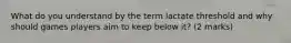 What do you understand by the term lactate threshold and why should games players aim to keep below it? (2 marks)