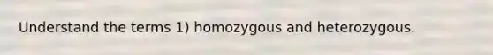 Understand the terms 1) homozygous and heterozygous.