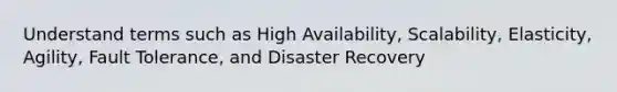 Understand terms such as High Availability, Scalability, Elasticity, Agility, Fault Tolerance, and Disaster Recovery