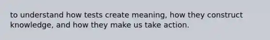 to understand how tests create meaning, how they construct knowledge, and how they make us take action.