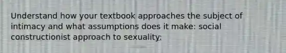 Understand how your textbook approaches the subject of intimacy and what assumptions does it make: social constructionist approach to sexuality: