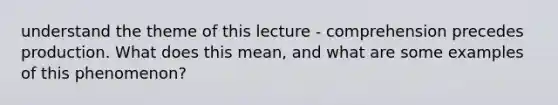 understand the theme of this lecture - comprehension precedes production. What does this mean, and what are some examples of this phenomenon?