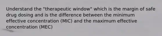 Understand the "therapeutic window" which is the margin of safe drug dosing and is the difference between the minimum effective concentration (MIC) and the maximum effective concentration (MEC)