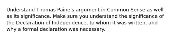 Understand Thomas Paine's argument in Common Sense as well as its significance. Make sure you understand the significance of the Declaration of Independence, to whom it was written, and why a formal declaration was necessary.