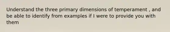 Understand the three primary dimensions of temperament , and be able to identify from examples if I were to provide you with them