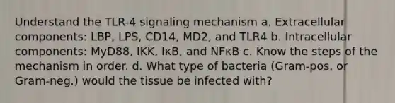 Understand the TLR-4 signaling mechanism a. Extracellular components: LBP, LPS, CD14, MD2, and TLR4 b. Intracellular components: MyD88, IKK, IκB, and NFκB c. Know the steps of the mechanism in order. d. What type of bacteria (Gram-pos. or Gram-neg.) would the tissue be infected with?