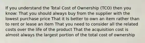 If you understand the Total Cost of Ownership (TCO) then you know: That you should always buy from the supplier with the lowest purchase price That it Is better to own an item rather than to rent or lease an item That you need to consider all the related costs over the life of the product That the acquisition cost is almost always the largest portion of the total cost of ownership