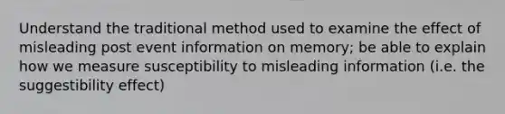 Understand the traditional method used to examine the effect of misleading post event information on memory; be able to explain how we measure susceptibility to misleading information (i.e. the suggestibility effect)