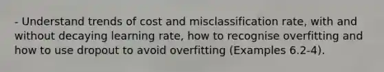 - Understand trends of cost and misclassification rate, with and without decaying learning rate, how to recognise overfitting and how to use dropout to avoid overfitting (Examples 6.2-4).