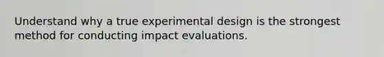 Understand why a true experimental design is the strongest method for conducting impact evaluations.