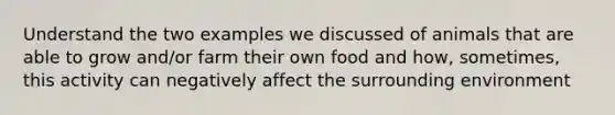 Understand the two examples we discussed of animals that are able to grow and/or farm their own food and how, sometimes, this activity can negatively affect the surrounding environment