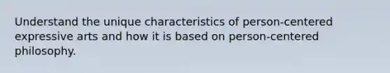 Understand the unique characteristics of person-centered expressive arts and how it is based on person-centered philosophy.