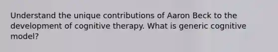 Understand the unique contributions of Aaron Beck to the development of cognitive therapy. What is generic cognitive model?