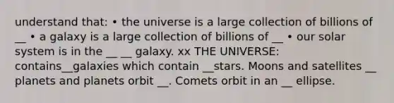 understand that: • the universe is a large collection of billions of __ • a galaxy is a large collection of billions of __ • our solar system is in the __ __ galaxy. xx THE UNIVERSE: contains__galaxies which contain __stars. Moons and satellites __ planets and planets orbit __. Comets orbit in an __ ellipse.