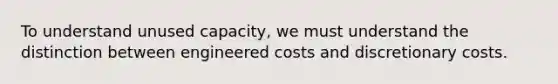 To understand unused capacity, we must understand the distinction between engineered costs and discretionary costs.