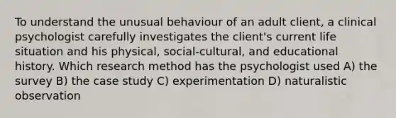 To understand the unusual behaviour of an adult client, a clinical psychologist carefully investigates the client's current life situation and his physical, social-cultural, and educational history. Which research method has the psychologist used A) the survey B) the case study C) experimentation D) naturalistic observation