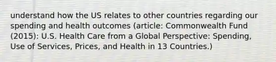 understand how the US relates to other countries regarding our spending and health outcomes (article: Commonwealth Fund (2015): U.S. Health Care from a Global Perspective: Spending, Use of Services, Prices, and Health in 13 Countries.)