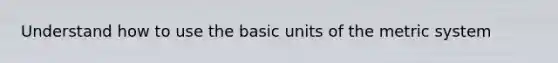 Understand how to use the basic units of the metric system