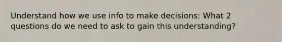 Understand how we use info to make decisions: What 2 questions do we need to ask to gain this understanding?