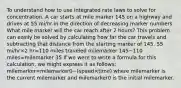 To understand how to use integrated rate laws to solve for concentration. A car starts at mile marker 145 on a highway and drives at 55 mi/hr in the direction of decreasing marker numbers. What mile marker will the car reach after 2 hours? This problem can easily be solved by calculating how far the car travels and subtracting that distance from the starting marker of 145. 55 mi/hr×2 hr=110 miles traveled milemarker 145−110 miles=milemarker 35 If we were to write a formula for this calculation, we might express it as follows: milemarker=milemarker0−(speed×time) where milemarker is the current milemarker and milemarker0 is the initial milemarker.