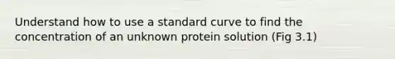 Understand how to use a standard curve to find the concentration of an unknown protein solution (Fig 3.1)