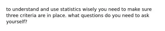 to understand and use statistics wisely you need to make sure three criteria are in place. what questions do you need to ask yourself?