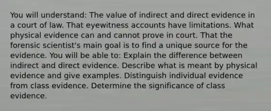 You will understand: The value of indirect and direct evidence in a court of law. That eyewitness accounts have limitations. What physical evidence can and cannot prove in court. That the forensic scientist's main goal is to find a unique source for the evidence. You will be able to: Explain the difference between indirect and direct evidence. Describe what is meant by physical evidence and give examples. Distinguish individual evidence from class evidence. Determine the significance of class evidence.