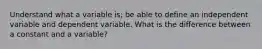 Understand what a variable is; be able to define an independent variable and dependent variable. What is the difference between a constant and a variable?