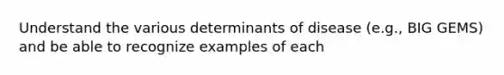 Understand the various determinants of disease (e.g., BIG GEMS) and be able to recognize examples of each