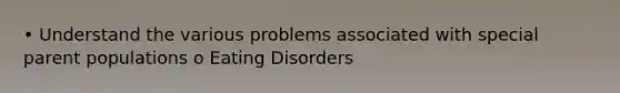 • Understand the various problems associated with special parent populations o Eating Disorders