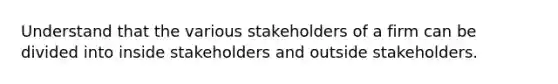 Understand that the various stakeholders of a firm can be divided into inside stakeholders and outside stakeholders.