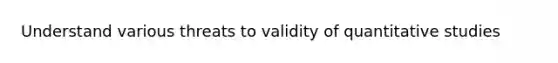 Understand various threats to validity of quantitative studies