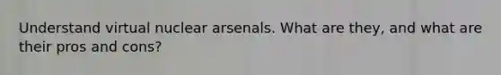 Understand virtual nuclear arsenals. What are they, and what are their pros and cons?