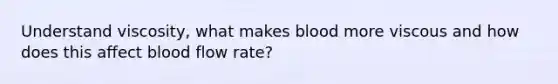 Understand viscosity, what makes blood more viscous and how does this affect blood flow rate?