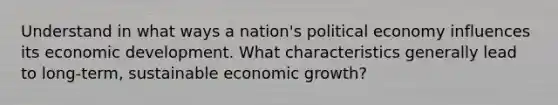 Understand in what ways a nation's political economy influences its economic development. What characteristics generally lead to long-term, sustainable economic growth?