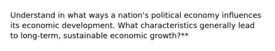 Understand in what ways a nation's political economy influences its economic development. What characteristics generally lead to long-term, sustainable economic growth?**