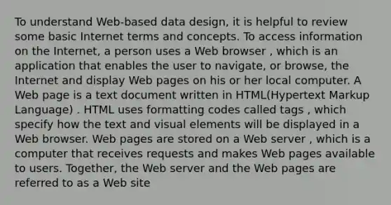 To understand Web-based data design, it is helpful to review some basic Internet terms and concepts. To access information on the Internet, a person uses a Web browser , which is an application that enables the user to navigate, or browse, the Internet and display Web pages on his or her local computer. A Web page is a text document written in HTML(Hypertext Markup Language) . HTML uses formatting codes called tags , which specify how the text and visual elements will be displayed in a Web browser. Web pages are stored on a Web server , which is a computer that receives requests and makes Web pages available to users. Together, the Web server and the Web pages are referred to as a Web site