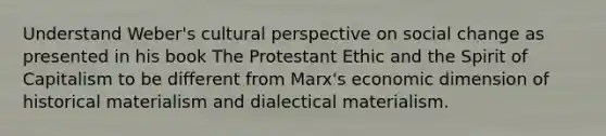 Understand Weber's cultural perspective on social change as presented in his book The Protestant Ethic and the Spirit of Capitalism to be different from Marx's economic dimension of historical materialism and dialectical materialism.