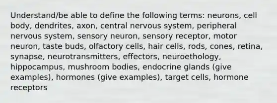 Understand/be able to define the following terms: neurons, cell body, dendrites, axon, central nervous system, peripheral nervous system, sensory neuron, sensory receptor, motor neuron, taste buds, olfactory cells, hair cells, rods, cones, retina, synapse, neurotransmitters, effectors, neuroethology, hippocampus, mushroom bodies, endocrine glands (give examples), hormones (give examples), target cells, hormone receptors