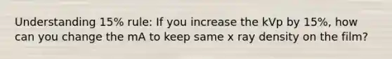 Understanding 15% rule: If you increase the kVp by 15%, how can you change the mA to keep same x ray density on the film?