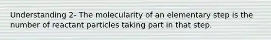 Understanding 2- The molecularity of an elementary step is the number of reactant particles taking part in that step.