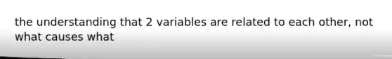 the understanding that 2 variables are related to each other, not what causes what