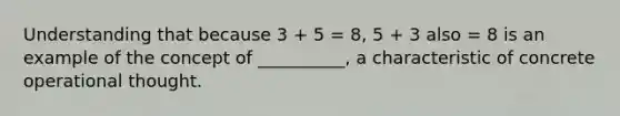 Understanding that because 3 + 5 = 8, 5 + 3 also = 8 is an example of the concept of __________, a characteristic of concrete operational thought.